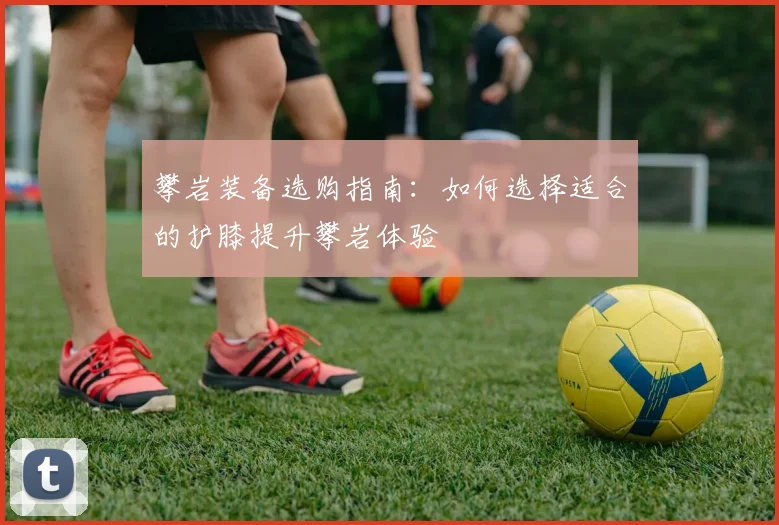 攀岩装备选购指南：如何选择适合的护膝提升攀岩体验