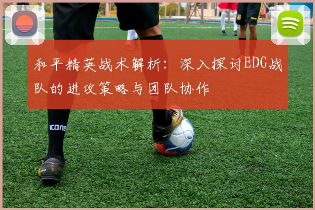 和平精英战术解析：深入探讨EDG战队的进攻策略与团队协作